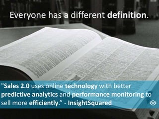 Everyone has a different definition.
"Sales 2.0 uses online technology with better
predictive analytics and performance monitoring to
sell more efficiently.” - InsightSquared
 