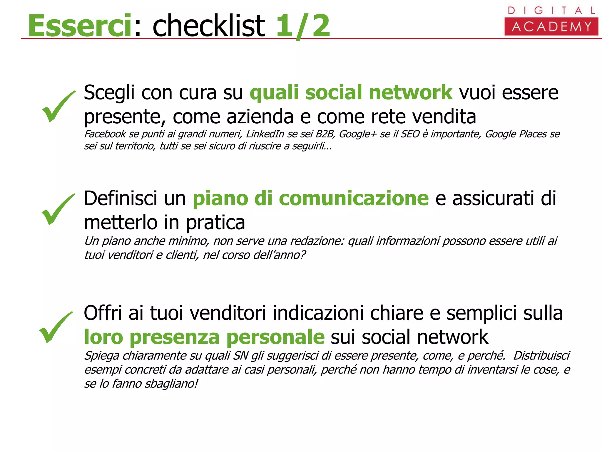 Esserci: checklist 1/2
Scegli con cura su quali social network vuoi essere
presente, come azienda e come rete vendita
Facebook se punti ai grandi numeri, LinkedIn se sei B2B, Google+ se il SEO è importante, Google Places se
sei sul territorio, tutti se sei sicuro di riuscire a seguirli…
Definisci un piano di comunicazione e assicurati di
metterlo in pratica
Un piano anche minimo, non serve una redazione: quali informazioni possono essere utili ai
tuoi venditori e clienti, nel corso dell’anno?
Offri ai tuoi venditori indicazioni chiare e semplici sulla
loro presenza personale sui social network
Spiega chiaramente su quali SN gli suggerisci di essere presente, come, e perché. Distribuisci
esempi concreti da adattare ai casi personali, perché non hanno tempo di inventarsi le cose, e
se lo fanno sbagliano!



 