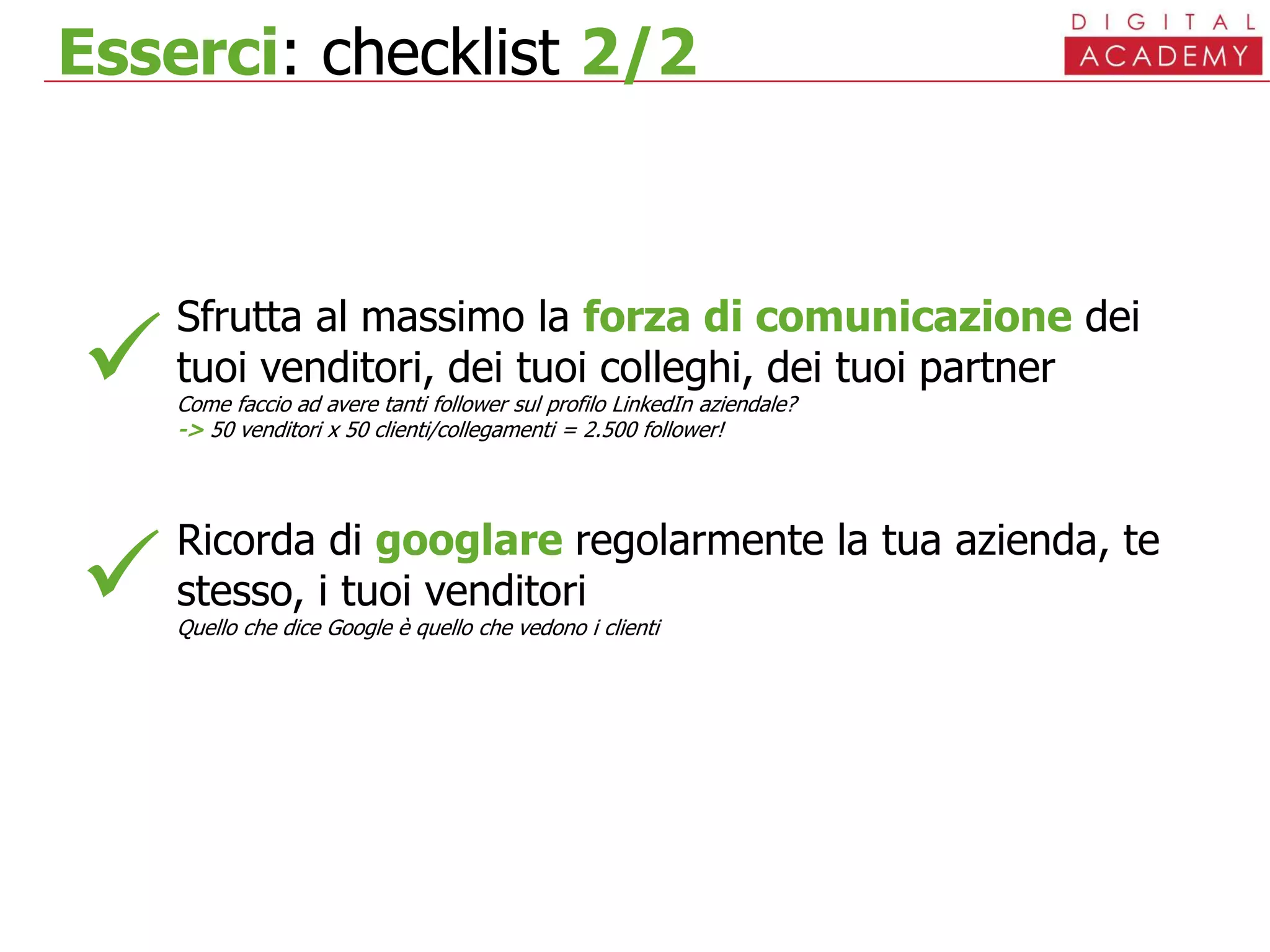 Esserci: checklist 2/2
Sfrutta al massimo la forza di comunicazione dei
tuoi venditori, dei tuoi colleghi, dei tuoi partner
Come faccio ad avere tanti follower sul profilo LinkedIn aziendale?
-> 50 venditori x 50 clienti/collegamenti = 2.500 follower!
Ricorda di googlare regolarmente la tua azienda, te
stesso, i tuoi venditori
Quello che dice Google è quello che vedono i clienti


 