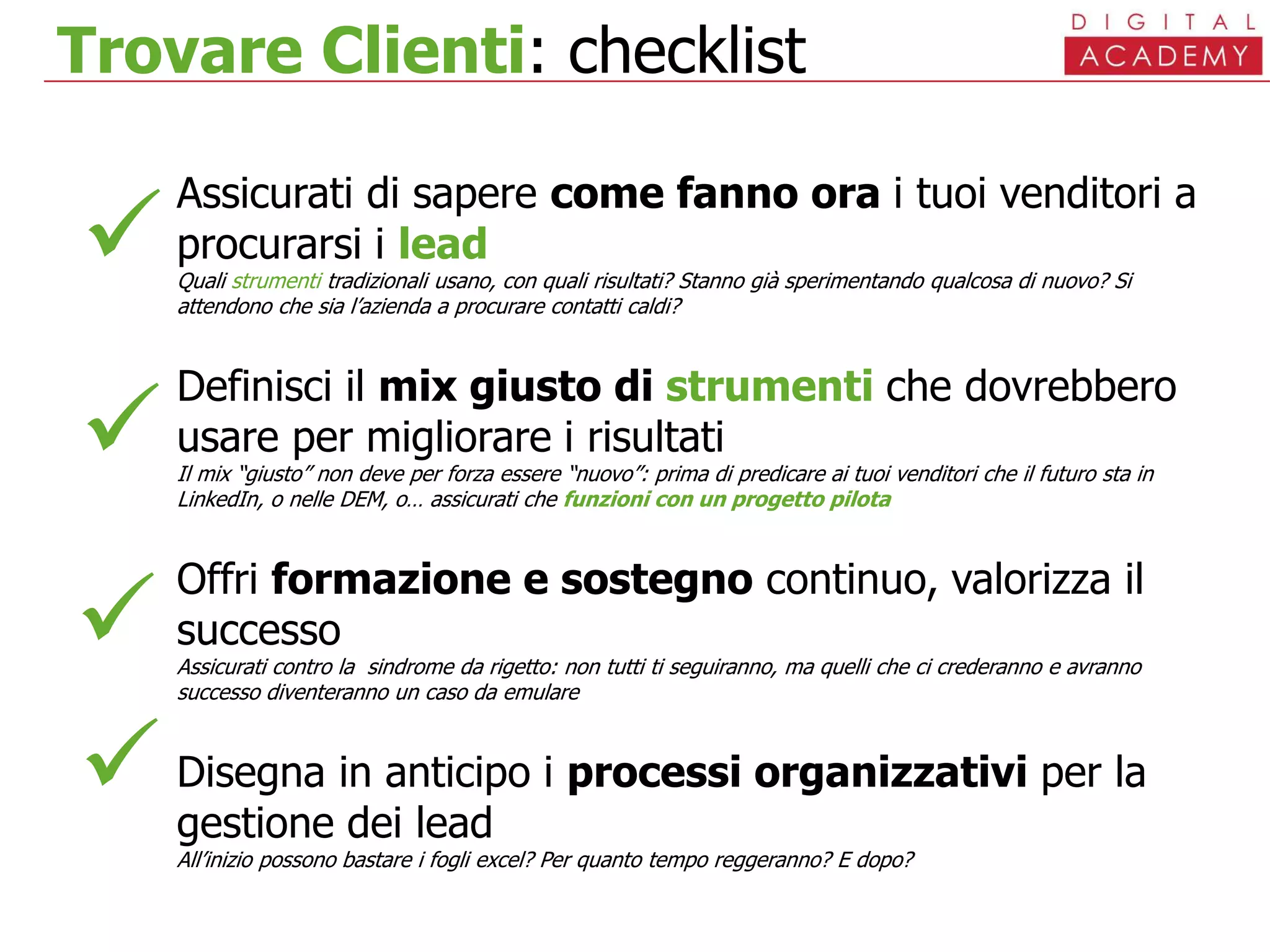 Trovare Clienti: checklist
Assicurati di sapere come fanno ora i tuoi venditori a
procurarsi i lead
Quali strumenti tradizionali usano, con quali risultati? Stanno già sperimentando qualcosa di nuovo? Si
attendono che sia l’azienda a procurare contatti caldi?
Definisci il mix giusto di strumenti che dovrebbero
usare per migliorare i risultati
Il mix “giusto” non deve per forza essere “nuovo”: prima di predicare ai tuoi venditori che il futuro sta in
LinkedIn, o nelle DEM, o… assicurati che funzioni con un progetto pilota
Offri formazione e sostegno continuo, valorizza il
successo
Assicurati contro la sindrome da rigetto: non tutti ti seguiranno, ma quelli che ci crederanno e avranno
successo diventeranno un caso da emulare
Disegna in anticipo i processi organizzativi per la
gestione dei lead
All’inizio possono bastare i fogli excel? Per quanto tempo reggeranno? E dopo?




 