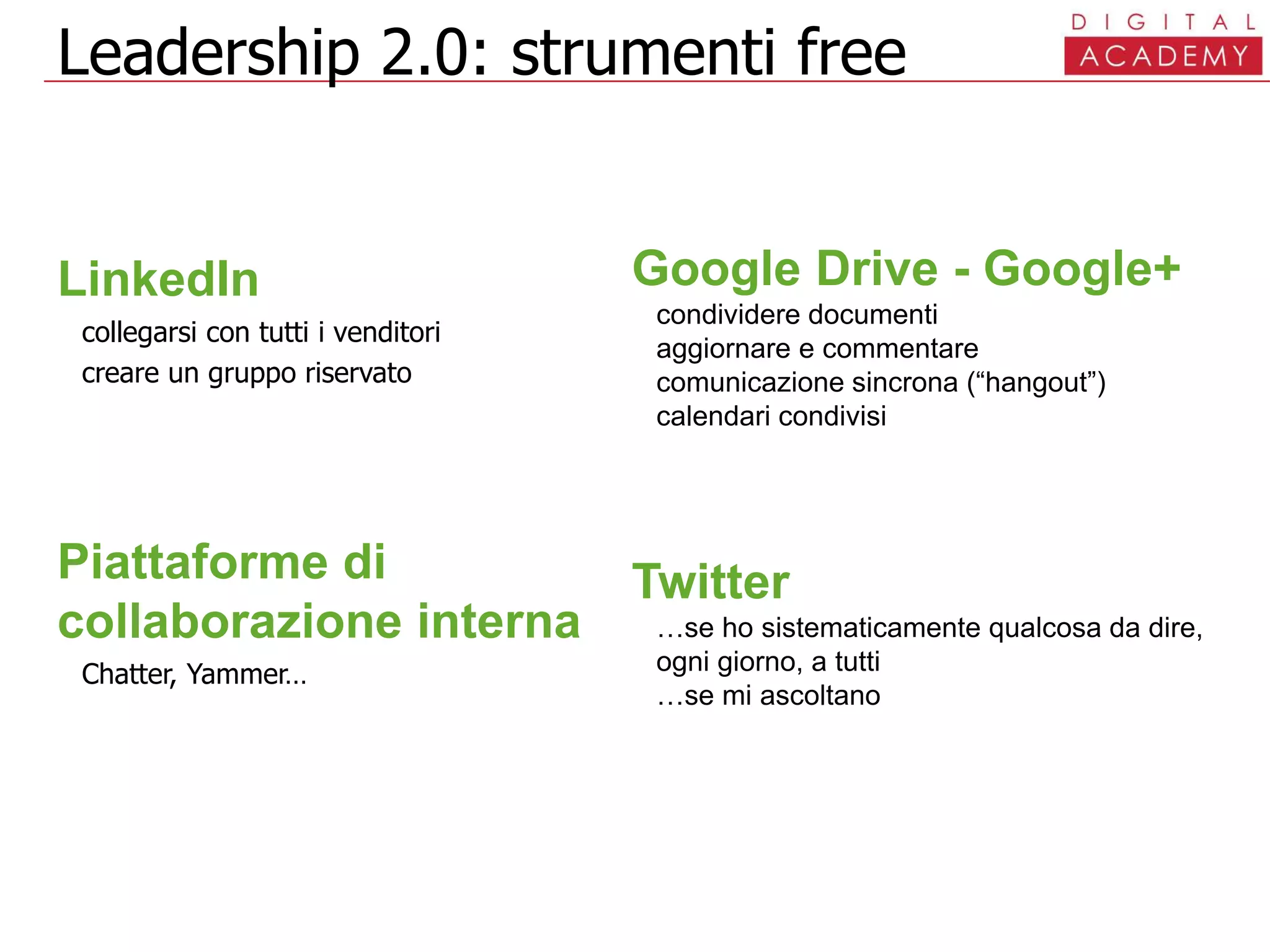 Leadership 2.0: strumenti free
LinkedIn
collegarsi con tutti i venditori
creare un gruppo riservato
Piattaforme di
collaborazione interna
Chatter, Yammer…
Google Drive - Google+
condividere documenti
aggiornare e commentare
comunicazione sincrona (“hangout”)
calendari condivisi
Twitter
…se ho sistematicamente qualcosa da dire,
ogni giorno, a tutti
…se mi ascoltano
 
