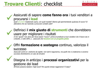 Trovare Clienti: checklist
Assicurati di sapere come fanno ora i tuoi venditori a
procurarsi i lead
Quali strumenti tradizionali usano, con quali risultati? Stanno già sperimentando qualcosa di nuovo? Si
attendono che sia l’azienda a procurare contatti caldi?
Definisci il mix giusto di strumenti che dovrebbero
usare per migliorare i risultati
Il mix “giusto” non deve per forza essere “nuovo”: prima di predicare ai tuoi venditori che il futuro sta in
LinkedIn, o nelle DEM, o… assicurati che funzioni con un progetto pilota
Offri formazione e sostegno continuo, valorizza il
successo
Assicurati contro la sindrome da rigetto: non tutti ti seguiranno, ma quelli che ci crederanno e avranno
successo diventeranno un caso da emulare
Disegna in anticipo i processi organizzativi per la
gestione dei lead
All’inizio possono bastare i fogli excel? Per quanto tempo reggeranno? E dopo?




 