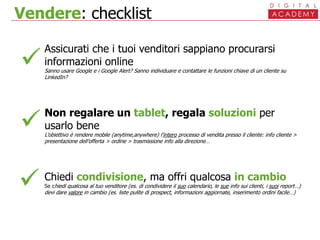 Vendere: checklist
Assicurati che i tuoi venditori sappiano procurarsi
informazioni online
Sanno usare Google e i Google Alert? Sanno individuare e contattare le funzioni chiave di un cliente su
LinkedIn?
Non regalare un tablet, regala soluzioni per
usarlo bene
L’obiettivo è rendere mobile (anytime,anywhere) l’intero processo di vendita presso il cliente: info cliente >
presentazione dell’offerta > ordine > trasmissione info alla direzione…
Chiedi condivisione, ma offri qualcosa in cambio
Se chiedi qualcosa al tuo venditore (es. di condividere il suo calendario, le sue info sui clienti, i suoi report…)
devi dare valore in cambio (es. liste pulite di prospect, informazioni aggiornate, inserimento ordini facile…)



 