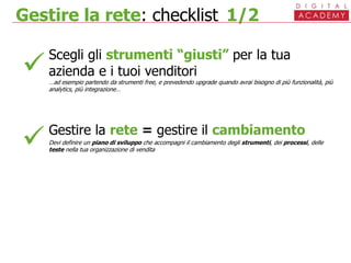 Gestire la rete: checklist 1/2
Scegli gli strumenti “giusti” per la tua
azienda e i tuoi venditori
…ad esempio partendo da strumenti free, e prevedendo upgrade quando avrai bisogno di più funzionalità, più
analytics, più integrazione…
Gestire la rete = gestire il cambiamento
Devi definire un piano di sviluppo che accompagni il cambiamento degli strumenti, dei processi, delle
teste nella tua organizzazione di vendita


 
