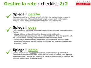 Gestire la rete : checklist 2/2


Spiega il perché
Il social interno non è un valore in sé,anzi… Devi dire con precisione cosa avranno in
cambio, per esempio: efficienza/risparmio di tempo, accesso facile a informazioni,
immagine verso i clienti, risposta a concorrenti online o più”social” di noi…
Spiega il cosa
Cosa cambierà in concreto nel nostro modo di lavorare e comunicare, da domani mattina?
Esempi:
- da oggi abbiamo un deposito condiviso di documenti, in cui trovate…
- entro un mese non useremo più la mail per comunicazioni fra di noi che riguardino tutti,
ma solo (strumento social xy) in modo da tenere tutto insieme e in ordine
- i nostri colleghi del telemarketing prenderanno appuntamenti per ognuno di voi e li
segneranno sulle vostre agende condivise, non dovrete fare nulla se non salire in auto,
accendere e partire
Spiega il come
Descrivi con precisione il percorso che seguirete per implementare gli strumenti di
collaborazione interna; ricorda che il “nuovo” non può essere un optional o una aggiunta,
ma deve sostituire il ”vecchio” (es. se il servizio interno di problem solving è sul social, non
posso più chiedere aiuto via telefono o mail)

 