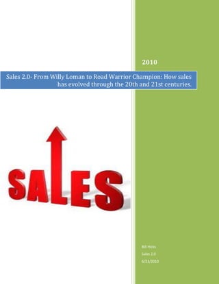 Sales 2.0- From Willy Loman to Road Warrior Champion: How sales has evolved through the 20th and 21st centuries.2010Bill HicksSales 2.06/23/2010190504420929<br />Table of Contents TOC  quot;
1-3quot;
    Sales: From Christopher Columbus and John Patterson to Marc Benioff PAGEREF _Toc239512403  3-7Then and Now PAGEREF _Toc239512404  7Coming Soon to a Dictionary Near You: Sales 2.0 PAGEREF _Toc239512405  8Introduction: The New Sales Frontier PAGEREF _Toc239512406  9Primary Benefits of Sales 2.0 PAGEREF _Toc239512407  10-12What in the World of Wild Wild Sales 2.0 is Happening? PAGEREF _Toc239512408  13Parting Thoughts PAGEREF _Toc239512409  14References PAGEREF _Toc239512410  15<br />Sales: From Christopher Columbus and John Patterson to Marc Benioff<br />Since the beginning of time and the Bible’s story about Adam and Eve, the snake (maybe the original salesman) and the apple ( the original product), selling and the sales process has played an important role in commerce and the role of government and politics in society. Empires have come and gone, fortunes have been made and lost and many companies have been built and destroyed based on economic cycles. But behind history are the stories of the power of men and women who risked their careers, fame and capital to build something. Driven by their own ambition, self sacrifice and desire to succeed, many of our ancestors and current industry builders and titans, of necessity became great negotiators and “salesmen”.  <br />One of those historic figures was Christopher Columbus the Italian explorer who we celebrate as the primary discoverer of the Americas (West Indies) in 1492. What many do not know is that he spent the better part of eight years soliciting the Royal Court of Spain to win permission and be granted the funding to sail West with his three ships, La Nina, La Pinta and the Santa Maria. He was born into a wool merchant family, was a business merchant and trader but not unlike many men of his day sought fame and fortune on the seas. One of his first “jobs” Columbus operated as a pirate or “privateer” attacking ships of the Moors. (Today some would accuse current day salesman as “pirates,”, but I digress). Can you imagine the sales job that he had in front of him to convince Queen Isabella of Spain to fund his expedition to the new lands, when the conventional thinking and belief at the time was that the world was flat?! Literally! (Now we use the terminology, the world is flat due to Thomas Friedman’s The World Is Flat | Thomas L. Friedman  book and observation that technology has driven ubiquitous global communication leveling the competitive marketplace which has allowed billions of new citizens to join the economic tsunami around the globe.) For eight years he made repeated attempts to solicit the Royal Court for funds and was repeatedly turned down. Persistence, adaptability, perseverance, drive, organization, planning, cunning and probably some luck all must have played a part in his ultimate success in winning permission and funds to sail to the New World. (Can you imagine if he had a Client Relationship Management system at the time? Could he have shortened the sales cycle from eight years to one?). <br />In the 19th century, John Patterson, an industrialist, businessman and salesman founded National Cash Register Corporation in 1884. Patterson was the first to establish a sales training school at NCR which began the institutionalization of sales. (An interesting fact- NCR announced in June,2009 that they were moving their corporate headquarters from Dayton, OH to Duluth, GA.) Patterson was also famous for hiring and training Tom Watson, who later went on to become CEO of IBM, another company that built a powerful brand and sales culture. Upon his death in 1956, he was called the world’s greatest salesman of his time. Both men helped institutionalize sales as a profession and created processes and training that could be scaled in large corporations. Thus began Sales 1.0.<br />Fast forward 50 years<br />Sales evolved as an art; primarily from trading, bartering and merchant activities. It has now emerged as a sophisticated and disciplined new science, merging the human skills and knowledge learned over many years of past experience leveraging multiple software platform technologies, the mass marketing capacity of the internet, Moore’s Law and broadband bandwidth. But probably one of the most singular events that changed the sales business forever was the emergence and frequent usage of search engines which enabled information mining and knowledge acquisition. First there was Yahoo, but then came Google and the rest is history. The information age has grown from a steam engine to a Ferrari and the drive train is the internet.<br />But Wait… There’s More<br />We emerged from the 50’s, 60’s and 70’s as a culture primarily utilizing TV, radio and print as our dominant medium to receive information. We were reminded recently that although the internet is still growing in importance as a technology, cable TV has been a dominant force in mass marketing of products for a decade or more. One of the most recent icons to have mastered the cable TV infomercial medium was Billy Mays, In Memory of Billy Mays  who recently passed away. He may be remembered as one of the best infomercial salesman of our time, leveraging cable TV in a way that reached millions of people, created great wealth for him and the multiple product manufacturers that he sold. (Ron Popeil, Inventor Ron Popeil Biography came before Billy, as did many others, and blazed the direct response sales trail that led to his success.) He and other “pitchmen” may also be compared colloquially to Willy Loman, the protagonist, melancholy and down on his luck salesman with a singular purpose, as portrayed in the play Death of a Salesman. But the difference is that Billy and others built a brand and created wealth utilizing their entrepreneurial talent, drive, experience and the great medium of cable TV. But there was a new technology medium bubbling up that had been exploding and would change the world as we know it forever; the internet.<br />         Willy Loman- Death of a Salesman<br />Billy’s name may now be ubiquitous and tied to infomercials because of the medium that he used, but the man who may go down as the “father” of Sales 2.0 will probably be Marc Benioff, the founder of Salesforce.com CRM - salesforce.com whose corporate tag line is Success. Not Software. Salesforce.com has become the market leader in cloud CRM services and continues to launch new innovative products that extend across sales and services.<br />According to Gerhard Gschwandtner, Publisher of Selling Power magazine, who interviewed Benioff in 2000, and asked him about his vision for his new company, he said, “This is a tremendous market: this year we’ll do $5 million, and in ten years we’ll be a $1 billion company.” “For a moment I thought he'd had too much to drink, but he spoke with such a confident passion that I wanted to believe him. In 2001, sales quadrupled to $22 million. In 2002, he more than doubled his sales to $52 million. A year later, sales topped $100 million, and in early 2009 he reached his goal of more than $1 billion in sales.” He beat his prediction by a year! Clearly he had it right and I would bet Salesforce.com will grow exponentially in the future.<br />Then and Now<br /> As we move deeper into the 21st century, the sales process has become a much more sophisticated blend of science and individual salespersons’ learned experience and art. The increasing pressures of the global marketplace, competition and the need for companies to grow, creates an environment for change and an evolutionary process that fosters new ways of acquiring customers. <br />We have been through multiple economic cycles and managed through the “dot-com” bust in 2001-2002, but the downturn that we are currently experiencing which began in late 2007 has placed even greater pressure on the sales function. Sales leaders must increase sales effectiveness while at the same time external forces reduce the number of real opportunities and threaten top-line growth. Business leaders need actionable data to align sales behavior with business objectives and rapidly adapt to changes in the market. Aligning and automating sales execution with organizational goals requires a holistic approach that includes all functional areas of companies, including sales, marketing, operations, human resources and finance. Business intelligence and information technology platforms are an increasingly important interface requirement for world class selling organizations.<br />Another important trend and “best in class” practice for companies is aligning sales and marketing. It is a key strategy employed by successful companies determined to increase top-line revenue growth. When sales and marketing are aligned, deals close quicker and customer value increases as both teams are working with the same set of prospect, customer and product information. Marketing will benefit from timely feedback on effective content and lead qualification, which also leads to reduced cost of sales. Sales will benefit with better quality leads and readily accessible proposal content, leading to shorter time to close and higher bid-to-win ratios.<br />The traditional sales pressures of lengthening sales cycles and low quota achievement have only been exasperated by the recent economic downturn. Many businesses have been forced to cut costs, eliminate waste, and often freeze spending. The hardened reality for sales representatives is that the time-tested practice of quot;
putting the right message in front of the right person at the right timequot;
 is becoming more of a challenge. In order to meet the demands of this new selling environment, top companies are implementing sales intelligence initiatives as a way to improve the effectiveness of the sales force and enrich the quality leads in the sales pipeline. <br />In November 2008, the Aberdeen Group surveyed over 300 companies to understand how organizations leverage sales intelligence information to improve the effectiveness of the sales force and enrich the quality of leads in the sales pipeline. The report examined how top performing companies are implementing sales intelligence initiatives to increase the quality of leads in the pipeline and contextualize opportunities with relevant industry or account information.  This is an important new trend that is driving many new customer facing technologies. The report further indicated that in order for a company to truly impact sales effectiveness, there must be an organizational focus on sales structure and compensation management, lead management, and the use of sales force automation solutions. By aligning these components, best-in-class companies are able to improve key sales metrics.<br />Coming Soon to a Dictionary Near You: Sales 2.0<br />To illustrate the difference between Sales 1.0 and 2.0 let’s first review the transition from Web 1.0 to 2.0 because that progression is further along in its development process.<br />Wikipedia defines Web 2.0 as, “… as a second generation of web development and web design. It is characterized as facilitating communication, information sharing, user-centered design and collaboration on the World Wide Web. It has led to the development and evolution of web-based communities, hosted services, and web applications. Examples include social-networking sites, video-sharing sites, wikis, blogs, vlogs, mashups and folksonomies.<br />If you read this definition of Web 2.0 and look back to what the web was in the late 90’s you can clearly see a progression from static pages that were difficult to update and had low  bandwidth requirements to the dynamic, easy to update, media rich Web we experience today.<br />One definition of Sales 2.0 is “the use of innovative sales practices, focused on creating value for both buyer and seller and enabled by Web 2.0 and next-generation technology. Sales 2.0 practices combine the science of process-driven operations with the art of collaborative relationships, using the most profitable and most expedient sales resources required to meet customers’ needs. This approach produces superior, predictable, repeatable business results, including increased revenue, decreased sales costs, and a sustained competitive advantage.”<br />Gerhard Gschwandtner, Publisher of Selling Power magazine defines Sales 2.0 as, “ …bringing together customer focused methodologies and productivity enhancing technologies that transform selling from an art to a science. Sales 2.0 relies on repeatable, collaborative, and customer enabled processes that run through the sales and marketing organization, resulting in improved productivity, a more predictable ROI and superior performance.”<br />I think that the nucleus of the Sales 2.0 opportunity, regardless of the definition, is that these new sales tools provide a superior, predictable, collaborative and repeatable sales process that provides the ability to scale growth in an intelligent architecture, with a highly correlated ROI. Ultimately Sales 2.0 is about aligning your entire enterprise to target and serve your buyers more effectively, which brings in more business at a lower cost. The bottom line is that Sales 2.0 is about using social media and Web 2.0 tools to sell more and to sell faster.<br />Introduction: The New Sales Frontier<br />When first created, CRM was based on the idea of collecting and harvesting data to form a 360-degree view of the customer. Many CRM initiatives, however, failed because of low user adoption, inaccurate data and a poor match between processes and technology. In essence, CRM is a top-down tool that works for managers who can get their salespeople to play the role of a data entry clerk in addition to selling and managing customer relationships. Sales 2.0 technology adoption is about equality, empowerment, collaboration and speed.<br />Sales 2.0 technologies help to create an ecosystem that sustains all stakeholders: the customer, the company, the salesperson, the sales manager and the marketing manager. All members of the ecosystem are equal and interconnected partners. Sales 2.0 solutions levels the playing field by turning sales into a science, salespeople into professionals and managers into more rational and motivated leaders. What’s best is that Sales 2.0 dramatically lowers the cost, reduces the risk of failure and increases the chances of successful deployment with positive short-term and long-term ROI. <br />As the popularity of social media sites continues to change the way online customers interact with their peers, top companies are leveraging external-facing Web 2.0 technologies as a means of providing additional touch points for customer interaction. In March through May 2008, Aberdeen surveyed over 360 companies to identify the challenges, tactics, and strategies companies face when implementing customer-facing Web 2.0 applications. The research reveals that top performing organizations are not only positively affecting their performance in key metrics, such as customer satisfaction, through a combination of organizational processes and technology implementation, but they are also fueling product development and marketing decisions with consumer generated insights. <br />Leveraging enterprise collaboration solutions to achieve corporate sales goals requires a combination of strategic actions, organizational capabilities and enabling technologies. Any technology interfaced with field sales reps must also help improve product knowledge, customer needs and competitive offerings as well as identify key influencers, thought leaders and subject matter experts.<br />Sales 2.0 technology platforms provide opportunities to further enhance customer relationships through the effective and timely exchange of information. These new technologies effectively enable marketers to target greater numbers of potentially interested customers in a personalized and relevant way and then instantly get the sales department in the loop when a prospect shows interest.<br />All this means that the traditional sales and marketing methodologies, where customers are informed of certain value propositions over a regimented series of steps, have been thrown out the window. Customers are dynamically engaging with companies, ad-hoc and on the fly. Sales 2.0  technologies provides better adoption rates to customer’s buying behaviors and provides point of sale help where and when they need it. The new way of selling today isn’t about selling so much as it’s about helping customers buy.<br /> Primary Benefits of Sales 2.0<br />After much research on CRM and Sales 2.0 technologies the primary trends seem to be organizing technologies around the customer and interfacing with sales, marketing and customer service. There seem to be five distinct characteristics that are discussed the most in the majority of articles and white papers.<br />,[object Object],What in the World of Wild Wild Sales 2.0 is Happening?<br />The New World of selling is already here, and companies like WebEx, Oracle, and <br />Salesforce.com have already “cracked the code” of using the Web to sell more and increase their sales velocity. The funnel example below provides an illustration of the many additional companies that are deploying Sales and Web 2.0 technologies and the various sales stage spaces they compete in.<br />From Sales 2.0 for Dummies, Executive Edition, ©2009 Wiley Publishing, Inc.<br />In Sales 2.0: How Businesses are using Online Collaboration to Spark Sales, research indicates that Sales 2.0 technologies are still in their infancies and have a long way to go before they permeate corporate America. Of those companies surveyed, 30% said they do not use any collaborative tools such as blogs, wikis or social media applications inside or outside the company. Clearly, there is great potential and upside for the current and future technologies to be deployed and to be developed.<br />Parting Thoughts<br />The transition to a sales 2.0 world will involve not only a radical change in attitude, but also some investment in technology, the creation of some positions that may not currently exist in many organizations and a level of integration and interaction between sales and marketing few organizations have achieved to this point. These Internet-based tools really help sales people sell. They are not CRM systems set up as management reporting systems. They are tools that make a sales person’s job easier and more efficient. Using these tools to improve your sales process is what Sales 2.0 is all about.<br />Over the past decade, three major trends have profoundly transformed the way sales organizations engage with prospects throughout the buying cycle.<br />    * CRM has emerged as a powerful business tool, enabling the tracking of massive amounts of transactional data on prospect and customer activity for sales and account management. <br />    * Internet technology has evolved to enable a new way of interacting, collaborating and sharing information, which is often described as Web 2.0. With the Internet as the new business platform, all stakeholders — prospects, customers, salespeople and marketers — can connect, learn, plan, analyze, engage, collaborate and conduct business in ways that were not even imaginable a few years ago. <br />   * The rich online data explosion — from traditional information sources, social networks and other user-generated content — offers salespeople and prospects the opportunity to gain unprecedented insights vital to buying and selling. The Internet accelerates and deepens access to companies, people and products.<br />The merging of these trends and technologies has transformed selling from a personal art into an interactive science and has connected salespeople like never before, earning them the well deserved moniker, Road Warrior. Sales 2.0 and web technologies have forever changed the process of how people buy and the way companies sell and will be an exciting technology space to watch develop. Salespeople of the future will look back on this nascent period of developing sales and marketing collaborative technologies and wonder how in the world they ever sold anything in the past. We will always be moving onward and upward into the “wild blue technology yonder” and our future and it will be fun to be along for the ride.<br />References and Technologies<br />Sales 2.0: How Will It Improve Your Business? - Inside CRM<br />The World Is Flat | Thomas L. Friedman <br />CRM System- Customer relationship management - Wikipedia, the free encyclopedia<br />Inventor Ron Popeil Biography<br />In Memory of Billy Mays<br />Sales 2.0: How Businesses are Using Online Collaboration to Spark Sales<br />Moore’s Law- Moore&apos;s law - Wikipedia, the free encyclopedia<br />Marc Benioff bio-http://www.salesforce.com/company/leadership/executive-team/#benioff<br />On-Demand Sales Performance Management, On-Demand Sales Compensation Management - Xactly<br />10 Questions for LucidEra’s Ken Rudin - Inside CRM<br />CRM - salesforce.com <br />Aberdeen- Aberdeen Group Complimentary Research<br />Mashup - Wikipedia, the free encyclopedia<br />Folksonomy - Wikipedia, the free encyclopedia<br />How Marketing Automation Increases Leads - Inside CRM<br />Bury the CRM Hatchet - Inside CRM<br />111 Successful Plays That Led Salesforce.com from an Idea to $1 Billion in 10 Years - SellingPower<br />Sales_2.0_For_Dummies_Exec.pdf (application/pdf Object)<br />Genius.com® Inc.<br />What is Sales 2.0? | Sales Management 2.0 Podcast<br />Sales 2.0: Next Generation sales tips, sales strategies, sales process and sales training<br />Landslide Technologies<br />ConnectAndSell Inc.<br />InsideView Inc.<br />Jigsaw<br />ProposalMaster<br />