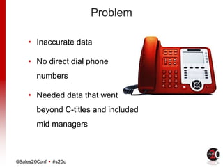 @Sales20Conf • #s20c
Problem
• Inaccurate data
• No direct dial phone
numbers
• Needed data that went
beyond C-titles and included
mid managers
 