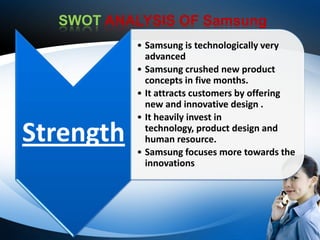 SWOT ANALYSIS OF Samsung
           • Samsung is technologically very
             advanced
           • Samsung crushed new product
             concepts in five months.
           • It attracts customers by offering
             new and innovative design .
           • It heavily invest in

Strength     technology, product design and
             human resource.
           • Samsung focuses more towards the
             innovations
 