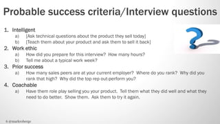 Probable success criteria/Interview questions
1. Intelligent
     a)    [Ask technical questions about the product they sell today]
     b)    [Teach them about your product and ask them to sell it back]
2. Work ethic
     a)    How did you prepare for this interview? How many hours?
     b)    Tell me about a typical work week?
3. Prior success
     a)    How many sales peers are at your current employer? Where do you rank? Why did you
           rank that high? Why did the top rep out-perform you?
4. Coachable
     a)    Have them role play selling you your product. Tell them what they did well and what they
           need to do better. Show them. Ask them to try it again.



6 @markroberge
 