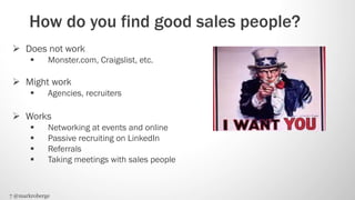 How do you find good sales people?
  Does not work
            Monster.com, Craigslist, etc.

  Might work
            Agencies, recruiters

  Works
            Networking at events and online
            Passive recruiting on LinkedIn
            Referrals
            Taking meetings with sales people


7 @markroberge
 