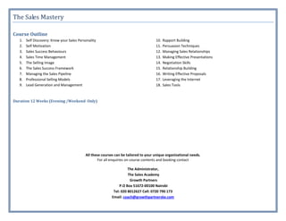 The Sales Mastery

Course Outline
   1.   Self Discovery: Know your Sales Personality                                   10.   Rapport Building
   2.   Self Motivation                                                               11.   Persuasion Techniques
   3.   Sales Success Behaviours                                                      12.   Managing Sales Relationships
   4.   Sales Time Management                                                         13.   Making Effective Presentations
   5.   The Selling Image                                                             14.   Negotiation Skills
   6.   The Sales Success Framework                                                   15.   Relationship Building
   7.   Managing the Sales Pipeline                                                   16.   Writing Effective Proposals
   8.   Professional Selling Models                                                   17.   Leveraging the Internet
   9.   Lead Generation and Management                                                18.   Sales Tools



Duration 12 Weeks (Evening /Weekend Only)




                                            All these courses can be tailored to your unique organizational needs.
                                                    For all enquiries on course contents and booking contact

                                                                      The Administrator,
                                                                      The Sales Academy
                                                                       Growth Partners
                                                                 P.O Box 51672-00100 Nairobi
                                                             Tel: 020 8012627 Cell: 0720 790 173
                                                            Email: coach@growthpartnerske.com
 