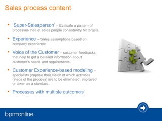 Sales process content
• ‘Super-Salesperson’ – Evaluate a pattern of
processes that let sales people consistently hit targets.
• Experience – Sales assumptions based on
company experience
• Voice of the Customer – customer feedbacks
that help to get a detailed information about
customer’s needs and requirements.
• Customer Experience-based modeling –
specialists propose their vision of which activities
(steps of the process) are to be eliminated, improved
or taken as a standard.
• Processes with multiple outcomes
 