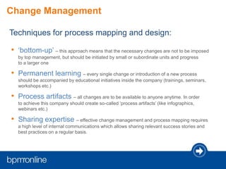 Change Management
Techniques for process mapping and design:
• ‘bottom-up’ – this approach means that the necessary changes are not to be imposed
by top management, but should be initiated by small or subordinate units and progress
to a larger one
• Permanent learning – every single change or introduction of a new process
should be accompanied by educational initiatives inside the company (trainings, seminars,
workshops etc.)
• Process artifacts – all changes are to be available to anyone anytime. In order
to achieve this company should create so-called ‘process artifacts’ (like infographics,
webinars etc.)
• Sharing expertise – effective change management and process mapping requires
a high level of internal communications which allows sharing relevant success stories and
best practices on a regular basis.
 