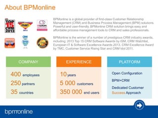 BPMonline is a global provider of first-class Customer Relationship
Management (CRM) and Business Process Management (BPM) solutions.
Powerful and user-friendly, BPMonline CRM solution brings easy and
affordable process management tools to CRM and sales professionals.
BPMonline is the winner of a number of prestigious CRM industry awards,
including: 2013 Top 15 CRM Software Awards by ISM, CRM Watchlist,
European IT & Software Excellence Awards 2013, CRM Excellence Award
by TMC, Customer Service Rising Star and CRM Idol 2011.
About BPMonline
10years
5 000 customers
350 000 end users
EXPERIENCE
Open Configuration
BPM+CRM
Dedicated Customer
Success Approach
PLATFORM
400 employees
250 partners
35 countries
COMPANY
 