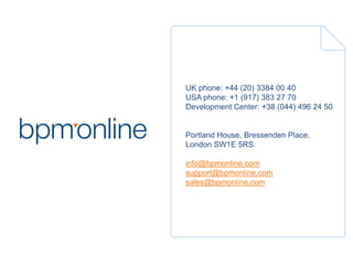 UK phone: +44 (20) 3384 00 40
USA phone: +1 (917) 383 27 70
Development Center: +38 (044) 496 24 50
Portland House, Bressenden Place,
London SW1E 5RS
info@bpmonline.com
support@bpmonline.com
sales@bpmonline.com
 