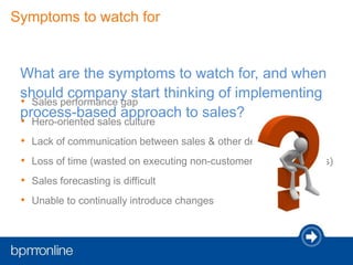 • Sales performance gap
• Hero-oriented sales culture
• Lack of communication between sales & other departments
• Loss of time (wasted on executing non-customer related activities)
• Sales forecasting is difficult
• Unable to continually introduce changes
Symptoms to watch for
What are the symptoms to watch for, and when
should company start thinking of implementing
process-based approach to sales?
 