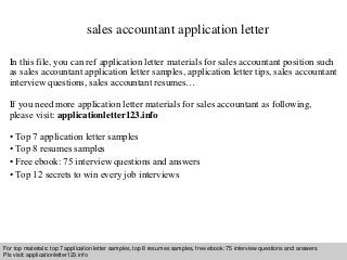 sales accountant application letter 
In this file, you can ref application letter materials for sales accountant position such 
as sales accountant application letter samples, application letter tips, sales accountant 
interview questions, sales accountant resumes… 
If you need more application letter materials for sales accountant as following, 
please visit: applicationletter123.info 
• Top 7 application letter samples 
• Top 8 resumes samples 
• Free ebook: 75 interview questions and answers 
• Top 12 secrets to win every job interviews 
For top materials: top 7 application letter samples, top 8 resumes samples, free ebook: 75 interview questions and answers 
Pls visit: applicationletter123.info 
Interview questions and answers – free download/ pdf and ppt file 
 