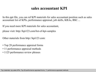 sales accountant KPI 
In this ppt file, you can ref KPI materials for sales accountant position such as sales 
accountant list of KPIs, performance appraisal, job skills, KRAs, BSC… 
If you need more KPI materials for sales accountant, 
please visit: http://kpi123.com/list-of-kpi-samples 
Other materials from http://kpi123.com: 
• Top 28 performance appraisal forms 
• 11 performance appraisal methods 
• 1125 performance review phrases 
Top materials: top sales KPIs, Top 28 performance appraisal forms, 11 performance appraisal methods 
Interview questions and answers – free download/ pdf and ppt file 
 