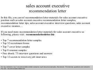 Interview questions and answers – free download/ pdf and ppt file
sales account executive
recommendation letter
In this file, you can ref recommendation letter materials for sales account executive
position such as sales account executive recommendation letter samples,
recommendation letter tips, sales account executive interview questions, sales account
executive resumes…
If you need more recommendation letter materials for sales account executive as
following, please visit: recommendationletter.biz
• Top 7 recommendation letter samples
• Top 32 recruitment forms
• Top 7 cover letter samples
• Top 8 resumes samples
• Free ebook: 75 interview questions and answers
• Top 12 secrets to win every job interviews
For top materials: top 7 recommendation letter samples, top 8 resumes samples, free ebook: 75 interview questions and answers
Pls visit: recommendationletter.biz
 