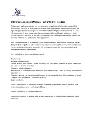 Enterprise Sales Account Manager – 220-240K OTE – San Jose This company is a leading provider of a new generation of application platforms for Java and .Net environments that offer an alternative to traditional application-servers. The company's product is a high-end application server, designed to meet the most demanding business requirements in a cost-effective manner. It is the only product that provides a complete middleware solution on a single, scalable platform. It is trusted by Fortune 100 companies, which leverage it as a strategic solution that enhances efficiency and agility across the IT organization. Their customers include six of the world's top 10 investment banks, world-leading exchanges, market data providers, hedge funds, retail banks, leading international and US telecommunications and mobile carriers, global Web-commerce companies, five of the world's top online gaming companies, and leading Internet media organizations. They are looking for a top-notch Sales Manager! Requirements: Software Sales Experience Familiar working with Channels - System Integrators and Value Added Resellers (HP, Cisco, VMware) or can build own channel of resellers Experience selling middleware Applicants MUST be able to present themselves in corporate settings! Clients include top global financial organizations. Experience working in a start-up setting (Company is cash positive!) and the different support structure that goes hand-in-hand with a smaller organization. Quota based sales. This is a company with an established customer base and a 7th generation product. You must have enterprise sales experience - preferably middleware. Salary is combination of Base and Commission. This position is located in San Jose - near airport. You will have an assigned region. Associated travel necessary. 