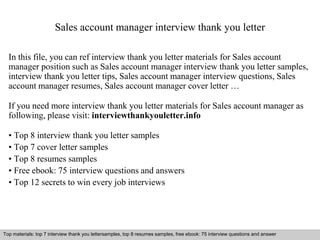 Sales account manager interview thank you letter 
In this file, you can ref interview thank you letter materials for Sales account 
manager position such as Sales account manager interview thank you letter samples, 
interview thank you letter tips, Sales account manager interview questions, Sales 
account manager resumes, Sales account manager cover letter … 
If you need more interview thank you letter materials for Sales account manager as 
following, please visit: interviewthankyouletter.info 
• Top 8 interview thank you letter samples 
• Top 7 cover letter samples 
• Top 8 resumes samples 
• Free ebook: 75 interview questions and answers 
• Top 12 secrets to win every job interviews 
Top materials: top 7 interview thank you lettersamples, top 8 resumes samples, free ebook: 75 interview questions and answer 
Interview questions and answers – free download/ pdf and ppt file 
 