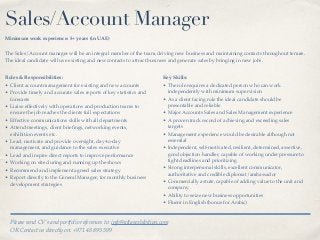 Sales/Account Manager
Minimum work experience: 5+ years (in UAE)
The Sales/Account manager will be an integral member of the team, driving new business and maintaining contacts throughout tenure.
The ideal candidate will use existing and new contacts to attract business and generate sales by bringing in new jobs.
Roles & Responsibilities:
• Client account management for existing and new accounts
• Provide timely and accurate sales reports of key statistics and
forecasts
• Liaise effectively with operations and production teams to
ensure the job reaches the clients full expectations
• Effective communications skills with all departments
• Attend meetings, client brieﬁngs, networking events,
exhibition events etc.
• Lead, motivate and provide oversight, day-to-day
management, and guidance to the sales executive
• Lead and inspire direct reports to improve performance
• Working on site during and running up the shows
• Recommend and implement agreed sales strategy
• Report directly to the General Manager; for monthly business
development strategies
Key Skills:
• The role requires a dedicated person who can work
independently with minimum supervision
• As a client facing role the ideal candidate should be
presentable and reliable
• Major Accounts Sales and Sales Management experience
• A proven track record of achieving and exceeding sales
targets
• Management experience would be desirable although not
essential
• Independent, self-motivated, resilient, determined, assertive,
good objection handler, capable of working under pressure to
tight deadlines and prioritizing
• Strong interpersonal skills, excellent communicator,
authoritative and credible diplomat/ambassador
• Commercially astute, capable of adding value to the unit and
company
• Ability to seize new business opportunities
• Fluent in English (bonus for Arabic)
Please send CV’s and portfolio references to: info@atlasexhibition.com
OR Contact us directly on: +971 48 895 399
 