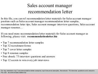 Sales account manager 
recommendation letter 
In this file, you can ref recommendation letter materials for Sales account manager 
position such as Sales account manager recommendation letter samples, 
recommendation letter tips, Sales account manager interview questions, Sales account 
manager resumes… 
If you need more recommendation letter materials for Sales account manager as 
following, please visit: recommendationletter.biz 
• Top 7 recommendation letter samples 
• Top 32 recruitment forms 
• Top 7 cover letter samples 
• Top 8 resumes samples 
• Free ebook: 75 interview questions and answers 
• Top 12 secrets to win every job interviews 
For top materials: top 7 recommendation letter samples, top 8 resumes samples, free ebook: 75 interview questions and answers 
Pls visit: recommendationletter.biz 
Interview questions and answers – free download/ pdf and ppt file 
 