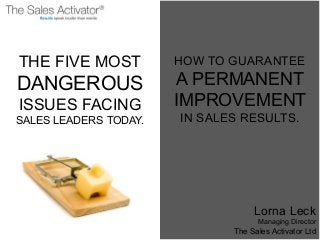 THE FIVE MOST
DANGEROUS
ISSUES FACING
SALES LEADERS TODAY.
HOW TO GUARANTEE
A PERMANENT
IMPROVEMENT
IN SALES RESULTS.
Lorna Leck
Managing Director
The Sales Activator Ltd
 