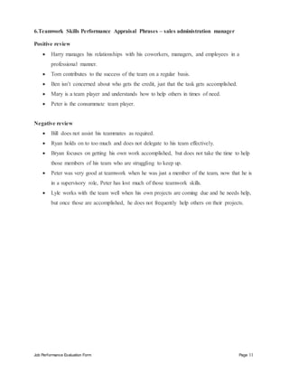 Job Performance Evaluation Form Page 11
6.Teamwork Skills Performance Appraisal Phrases – sales administration manager
Positive review
 Harry manages his relationships with his coworkers, managers, and employees in a
professional manner.
 Tom contributes to the success of the team on a regular basis.
 Ben isn’t concerned about who gets the credit, just that the task gets accomplished.
 Mary is a team player and understands how to help others in times of need.
 Peter is the consummate team player.
Negative review
 Bill does not assist his teammates as required.
 Ryan holds on to too much and does not delegate to his team effectively.
 Bryan focuses on getting his own work accomplished, but does not take the time to help
those members of his team who are struggling to keep up.
 Peter was very good at teamwork when he was just a member of the team, now that he is
in a supervisory role, Peter has lost much of those teamwork skills.
 Lyle works with the team well when his own projects are coming due and he needs help,
but once those are accomplished, he does not frequently help others on their projects.
 