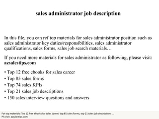 sales administrator job description
In this file, you can ref top materials for sales administrator position such as
sales administrator key duties/responsibilities, sales administrator
qualifications, sales forms, sales job search materials…
If you need more materials for sales administrator as following, please visit:
azsalestips.com
• Top 12 free ebooks for sales career
• Top 85 sales forms
• Top 74 sales KPIs
• Top 21 sales job descriptions
• 150 sales interview questions and answers
For top materials: Top 12 free ebooks for sales career, top 85 sales forms, top 21 sales job descriptions ...
Pls visit: azsalestips.com
 