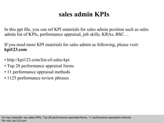 sales admin KPIs 
In this ppt file, you can ref KPI materials for sales admin position such as sales 
admin list of KPIs, performance appraisal, job skills, KRAs, BSC… 
If you need more KPI materials for sales admin as following, please visit: 
kpi123.com 
• http://kpi123.com/list-of-sales-kpi 
• Top 28 performance appraisal forms 
• 11 performance appraisal methods 
• 1125 performance review phrases 
For top materials: top sales KPIs, Top 28 performance appraisal forms, 11 performance appraisal methods 
Pls visit: kpi123.com 
Interview questions and answers – free download/ pdf and ppt file 
 