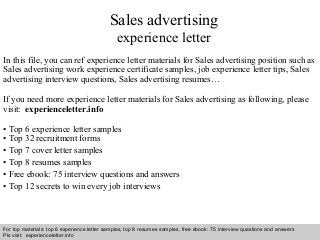 Sales advertising 
experience letter 
In this file, you can ref experience letter materials for Sales advertising position such as 
Sales advertising work experience certificate samples, job experience letter tips, Sales 
advertising interview questions, Sales advertising resumes… 
If you need more experience letter materials for Sales advertising as following, please 
visit: experienceletter.info 
• Top 6 experience letter samples 
• Top 32 recruitment forms 
• Top 7 cover letter samples 
• Top 8 resumes samples 
• Free ebook: 75 interview questions and answers 
• Top 12 secrets to win every job interviews 
For top materials: top 6 experience letter samples, top 8 resumes samples, free ebook: 75 interview questions and answers 
Pls visit: experienceletter.info 
Interview questions and answers – free download/ pdf and ppt file 
 