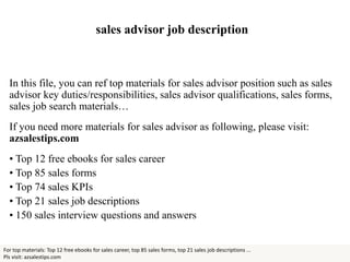 sales advisor job description
In this file, you can ref top materials for sales advisor position such as sales
advisor key duties/responsibilities, sales advisor qualifications, sales forms,
sales job search materials…
If you need more materials for sales advisor as following, please visit:
azsalestips.com
• Top 12 free ebooks for sales career
• Top 85 sales forms
• Top 74 sales KPIs
• Top 21 sales job descriptions
• 150 sales interview questions and answers
For top materials: Top 12 free ebooks for sales career, top 85 sales forms, top 21 sales job descriptions ...
Pls visit: azsalestips.com
 