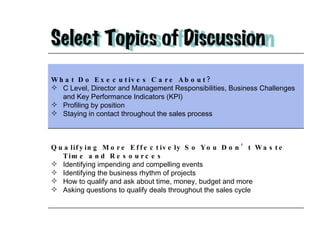 What Do Executives Care About?   C Level, Director and Management Responsibilities, Business Challenges and Key Performance Indicators (KPI) Profiling by position Staying in contact throughout the sales process Qualifying More Effectively So You Don’t Waste Time and Resources Identifying impending and compelling events  Identifying the business rhythm of projects How to qualify and ask about time, money, budget and more Asking questions to qualify deals throughout the sales cycle 