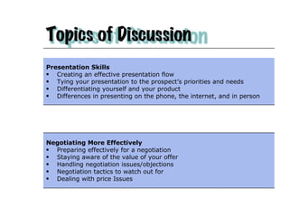 Presentation Skills Creating an effective presentation flow  Tying your presentation to the prospect’s priorities and needs Differentiating yourself and your product Differences in presenting on the phone, the internet, and in person Negotiating More Effectively Preparing effectively for a negotiation  Staying aware of the value of your offer Handling negotiation issues/objections Negotiation tactics to watch out for Dealing with price Issues 