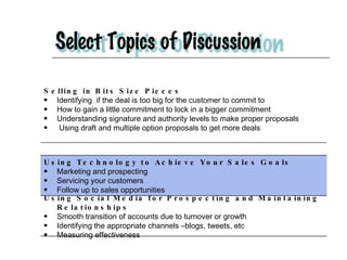 Selling in Bits Size Pieces  Identifying  if the deal is too big for the customer to commit to  How to gain a little commitment to lock in a bigger commitment Understanding signature and authority levels to make proper proposals Using draft and multiple option proposals to get more deals Using Technology to Achieve Your Sales Goals   Marketing and prospecting  Servicing your customers Follow up to sales opportunities Using Social Media for Prospecting and Maintaining Relationships Smooth transition of accounts due to turnover or growth Identifying the appropriate channels –blogs, tweets, etc Measuring effectiveness 