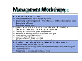 Leadership and Vision  Why leadership and vision are so important Leadership and management – The differences and how to integrate each Leadership attributes Leading a remote team Setting and Communicating Goals, Priorities, Measurements and Expectations  Turning Your vision into goals and priorities Methods to develop priorities to achieve your goal What do they expect from you? Why people don't do as expected Getting past resistance and mis-understanding Creating the Right Motivational Environment  Turn on’s and turn off’s for people Motivating people to help them achieve their business and personal goals Team motivation Proper use of rewards, contests and more 