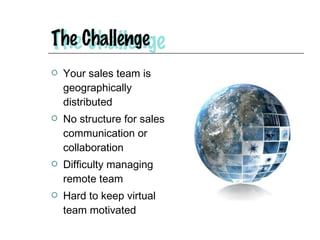 Your sales team is geographically distributed No structure for sales communication or collaboration Difficulty managing remote team Hard to keep virtual team motivated 