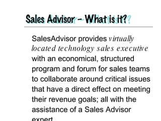 SalesAdvisor provides  virtually located technology sales executive  with an economical, structured program and forum for sales teams to collaborate around critical issues that have a direct effect on meeting their revenue goals; all with the assistance of a Sales Advisor expert. 