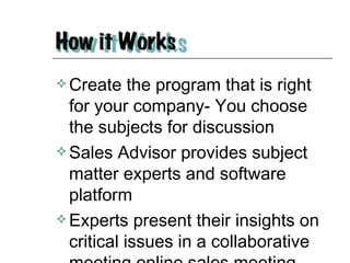 Create the program that is right for your company- You choose the subjects for discussion Sales Advisor provides subject matter experts and software platform Experts present their insights on critical issues in a collaborative meeting online sales meeting 