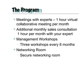 Meetings with experts – 1 hour virtual collaborative meeting per month Additional monthly sales consultation  1 hour per month with your expert Management Workshops Three workshops every 6 months Networking Room Secure networking room  