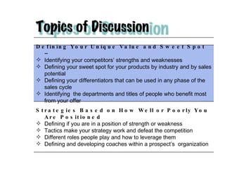 Defining Your Unique Value and Sweet Spot – Identifying your competitors’ strengths and weaknesses Defining your sweet spot for your products by industry and by sales potential Defining your differentiators that can be used in any phase of the sales cycle Identifying  the departments and titles of people who benefit most from your offer Strategies Based on How Well or Poorly You Are Positioned  Defining if you are in a position of strength or weakness Tactics make your strategy work and defeat the competition Different roles people play and how to leverage them Defining and developing coaches within a prospect’s  organization 