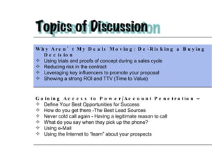 Why Aren’t My Deals Moving: De-Risking a Buying Decision  Using trials and proofs of concept during a sales cycle Reducing risk in the contract Leveraging key influencers to promote your proposal Showing a strong ROI and TTV (Time to Value) Gaining Access to Power/Account Penetration –  Define Your Best Opportunities for Success How do you get there -The Best Lead Sources Never cold call again - Having a legitimate reason to call What do you say when they pick up the phone? Using e-Mail Using the Internet to “learn” about your prospects 