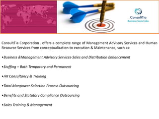 ConsultTia Corporation . offers a complete range of Management Advisory Services and Human
Resource Services from conceptualization to execution & Maintenance, such as:

•Business &Management Advisory Services-Sales and Distribution Enhancement

•Staffing – Both Temporary and Permanent

•HR Consultancy & Training

•Total Manpower Selection Process Outsourcing

•Benefits and Statutory Compliance Outsourcing

•Sales Training & Management
 