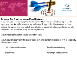 Sustainable Sales Growth and Improved Sales Effectiveness
ConsulTtia focuses on producing significant increases in profitable sales and dramatically improving sales
support processes. We employ a hands-on approach to directly impact sales effectiveness and increase
revenues. This involves integrating product-specific training on highly effective fundamental selling and sales
management skills with in-field training and coaching. Generally,

ConsultTIA’s sales enhancement services fall into four areas:

ConsultTia customizes proven methodologies to each client’s needs and organization in an effort to consistently
achieve powerful results.

     Sales Effectiveness Assessment                                  Sales Process Methodology

      Sales Training                                                 Recruiting/Talent Outsourcing
 