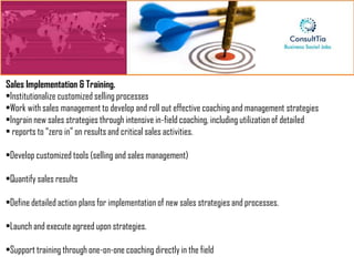 Sales Implementation & Training.
•Institutionalize customized selling processes
•Work with sales management to develop and roll out effective coaching and management strategies
•Ingrain new sales strategies through intensive in-field coaching, including utilization of detailed
• reports to “zero in” on results and critical sales activities.

•Develop customized tools (selling and sales management)

•Quantify sales results

•Define detailed action plans for implementation of new sales strategies and processes.

•Launch and execute agreed upon strategies.

•Support training through one-on-one coaching directly in the field
 