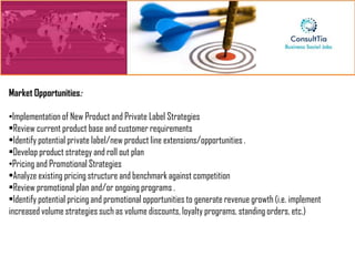 Market Opportunities:

•Implementation of New Product and Private Label Strategies
•Review current product base and customer requirements
•Identify potential private label/new product line extensions/opportunities .
•Develop product strategy and roll out plan
•Pricing and Promotional Strategies
•Analyze existing pricing structure and benchmark against competition
•Review promotional plan and/or ongoing programs .
•Identify potential pricing and promotional opportunities to generate revenue growth (i.e. implement
increased volume strategies such as volume discounts, loyalty programs, standing orders, etc.)
 