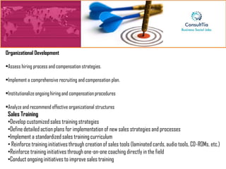 Organizational Development

•Assess hiring process and compensation strategies.

•Implement a comprehensive recruiting and compensation plan.

•Institutionalize ongoing hiring and compensation procedures

•Analyze and recommend effective organizational structures
 Sales Training
 •Develop customized sales training strategies
 •Define detailed action plans for implementation of new sales strategies and processes
 •Implement a standardized sales training curriculum
 • Reinforce training initiatives through creation of sales tools (laminated cards, audio tools, CD-ROMs, etc.)
 •Reinforce training initiatives through one-on-one coaching directly in the field
 •Conduct ongoing initiatives to improve sales training
 