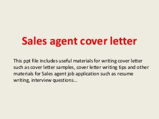 Sales agent cover letter
This ppt file includes useful materials for writing cover letter
such as cover letter samples, cover letter writing tips and other
materials for Sales agent job application such as resume
writing, interview questions…

 