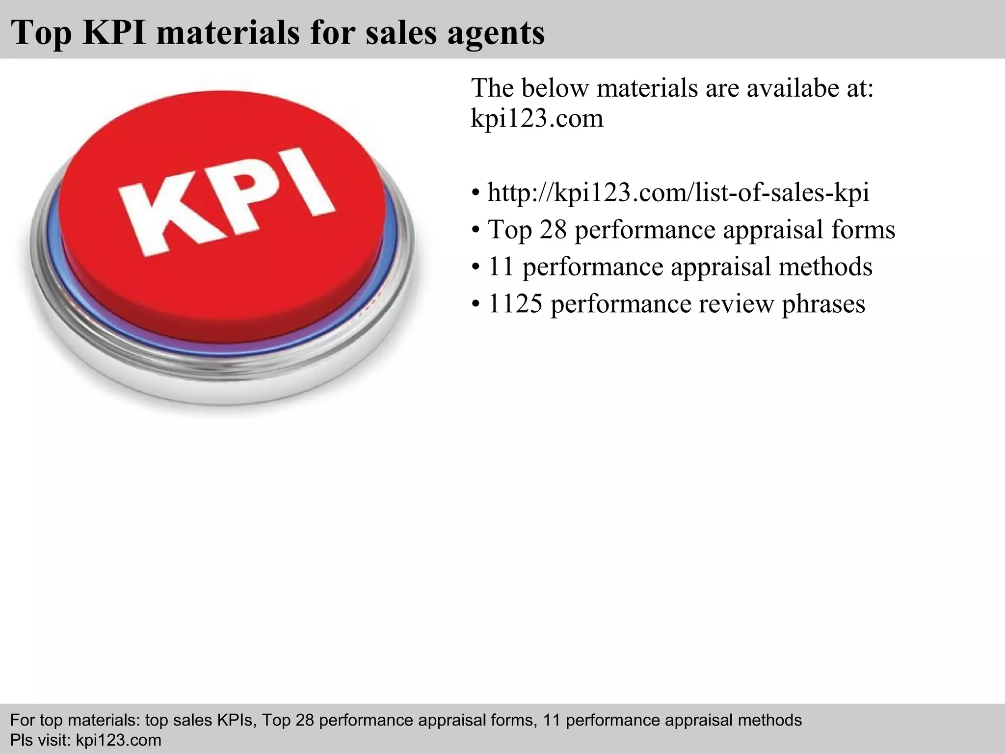 Top KPI materials for sales agents 
The below materials are availabe at: 
kpi123.com 
• http://kpi123.com/list-of-sales-kpi 
• Top 28 performance appraisal forms 
• 11 performance appraisal methods 
• 1125 performance review phrases 
For top materials: top sales KPIs, Top 28 performance appraisal forms, 11 performance appraisal methods 
Pls visit: kpi123.com 
Interview questions and answers – free download/ pdf and ppt file 
 